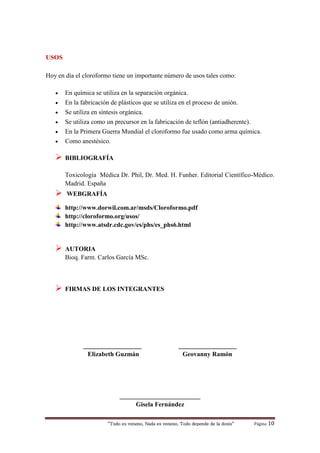 “Todo es veneno, Nada es veneno, Todo depende de la dosis“ Página 10
USOS
Hoy en día el cloroformo tiene un importante número de usos tales como:
 En química se utiliza en la separación orgánica.
 En la fabricación de plásticos que se utiliza en el proceso de unión.
 Se utiliza en síntesis orgánica.
 Se utiliza como un precursor en la fabricación de teflón (antiadherente).
 En la Primera Guerra Mundial el cloroformo fue usado como arma química.
 Como anestésico.
 BIBLIOGRAFÍA
Toxicología Médica Dr. Phil, Dr. Med. H. Funher. Editorial Científico-Médico.
Madrid. España
 WEBGRAFÍA
http://www.dorwil.com.ar/msds/Cloroformo.pdf
http://cloroformo.org/usos/
http://www.atsdr.cdc.gov/es/phs/es_phs6.html
 AUTORIA
Bioq. Farm. Carlos García MSc.
 FIRMAS DE LOS INTEGRANTES
__________________ __________________
Elizabeth Guzmán Geovanny Ramón
_________________________
Gisela Fernández
 
