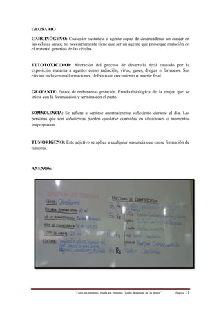“Todo es veneno, Nada es veneno, Todo depende de la dosis“ Página 11
GLOSARIO
CARCINÓGENO: Cualquier sustancia o agente capaz de desencadenar un cáncer en
las células sanas; no necesariamente tiene que ser un agente que provoque mutación en
el material genético de las células.
FETOTOXICIDAD: Alteración del proceso de desarrollo fetal causado por la
exposición materna a agentes como radiación, virus, gases, drogas o fármacos. Sus
efectos incluyen malformaciones, defectos de crecimiento o muerte fetal.
GESTANTE: Estado de embarazo o gestación. Estado fisiológico de la mujer que se
inicia con la fecundación y termina con el parto.
SOMNOLENCIA: Se refiere a sentirse anormalmente soñoliento durante el día. Las
personas que son soñolientas pueden quedarse dormidas en situaciones o momentos
inapropiados.
TUMORÍGENO: Este adjetivo se aplica a cualquier sustancia que cause formación de
tumores.
ANEXOS:
 