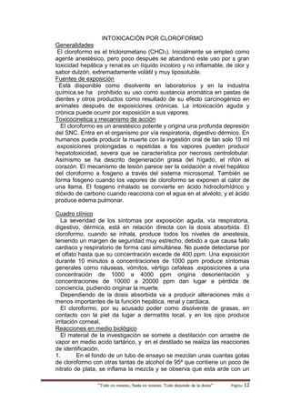 “Todo es veneno, Nada es veneno, Todo depende de la dosis“ Página 12
INTOXICACIÓN POR CLOROFORMO
Generalidades
El cloroformo es el triclorometano (CHCl3). Inicialmente se empleó como
agente anestésico, pero poco después se abandonó este uso por s gran
toxicidad hepática y renal.es un líquido incoloro y no inflamable, de olor y
sabor dulzón, extremadamente volátil y muy liposoluble.
Fuentes de exposición
Está disponible como disolvente en laboratorios y en la industria
química.se ha prohibido su uso como sustancia aromática en pastas de
dientes y otros productos como resultado de su efecto carcinogénico en
animales después de exposiciones crónicas. La intoxicación aguda y
crónica puede ocurrir por exposición a sus vapores.
Toxicocinetica y mecanismo de acción
El cloroformo es un anestésico potente y origina una profunda depresión
del SNC. Entra en el organismo por vía respiratoria, digestivo dérmico. En
humanos puede producir la muerte con la ingestión oral de tan solo 10 ml
.exposiciones prolongadas o repetidas a los vapores pueden producir
hepatotoxicidad, severa que se característica por necrosis centrolobular.
Asimismo se ha descrito degeneración grasa del hígado, el riñón el
corazón. El mecanismo de lesión parece ser la oxidación a nivel hepático
del cloroformo a fosgeno a través del sistema microsomal. También se
forma fosgeno cuando los vapores de cloroformo se exponen al calor de
una llama. El fosgeno inhalado se convierte en ácido hidroclorhídrico y
dióxido de carbono cuando reacciona con el agua en el alvéolo; y el ácido
produce edema pulmonar.
Cuadro clínico
La severidad de los síntomas por exposición aguda, vía respiratoria,
digestivo, dérmica, está en relación directa con la dosis absorbida. El
cloroformo, cuando se inhala, produce todos los niveles de anestesia,
teniendo un margen de seguridad muy estrecho, debido a que causa fallo
cardiaco y respiratorio de forma casi simultánea. No puede detectarse por
el olfato hasta que su concentración excede de 400 ppm. Una exposición
durante 10 minutos a concentraciones de 1000 ppm produce síntomas
generales como náuseas, vómitos, vértigo cefaleas .exposiciones a una
concentración de 1000 a 4000 ppm origina desorientación y
concentraciones de 10000 a 20000 ppm dan lugar a pérdida de
conciencia, pudiendo originar la muerte.
Dependiendo de la dosis absorbida va a producir alteraciones más o
menos importantes de la función hepática, renal y cardiaca.
El cloroformo, por su acusado poder como disolvente de grasas, en
contacto con la piel da lugar a dermatitis local, y en los ojos produce
irritación corneal.
Reacciones en medio biológico
El material de la investigación se somete a destilación con arrastre de
vapor en medio acido tartárico, y en el destilado se realiza las reacciones
de identificación.
1. En el fondo de un tubo de ensayo se mezclan unas cuantas gotas
de cloroformo con otras tantas de alcohol de 95ª que contiene un poco de
nitrato de plata, se inflama la mezcla y se observa que esta arde con un
 
