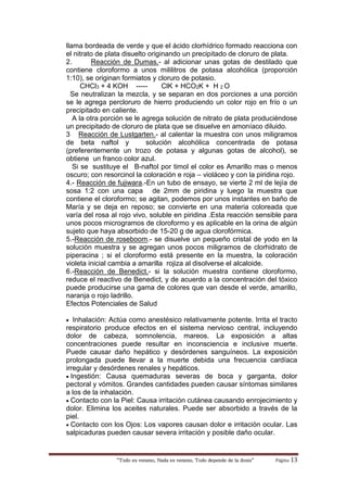 “Todo es veneno, Nada es veneno, Todo depende de la dosis“ Página 13
llama bordeada de verde y que el ácido clorhídrico formado reacciona con
el nitrato de plata disuelto originando un precipitado de cloruro de plata.
2. Reacción de Dumas.- al adicionar unas gotas de destilado que
contiene cloroformo a unos mililitros de potasa alcohólica (proporción
1:10), se originan formiatos y cloruro de potasio.
CHCl3 + 4 KOH ----- ClK + HCO2K + H 2 O
Se neutralizan la mezcla, y se separan en dos porciones a una porción
se le agrega percloruro de hierro produciendo un color rojo en frío o un
precipitado en caliente.
A la otra porción se le agrega solución de nitrato de plata produciéndose
un precipitado de cloruro de plata que se disuelve en amoníaco diluido.
3 Reacción de Lustgarten.- al calentar la muestra con unos miligramos
de beta naftol y solución alcohólica concentrada de potasa
(preferentemente un trozo de potasa y algunas gotas de alcohol), se
obtiene un franco color azul.
Si se sustituye el B-naftol por timol el color es Amarillo mas o menos
oscuro; con resorcinol la coloración e roja – violáceo y con la piridina rojo.
4.- Reacción de fujiwara.-En un tubo de ensayo, se vierte 2 ml de lejía de
sosa 1:2 con una capa de 2mm de piridina y luego la muestra que
contiene el cloroformo; se agitan, podemos por unos instantes en baño de
María y se deja en reposo; se convierte en una materia coloreada que
varía del rosa al rojo vivo, soluble en piridina .Esta reacción sensible para
unos pocos microgramos de cloroformo y es aplicable en la orina de algún
sujeto que haya absorbido de 15-20 g de agua clorofórmica.
5.-Reacción de roseboom.- se disuelve un pequeño cristal de yodo en la
solución muestra y se agregan unos pocos miligramos de clorhidrato de
piperacina ; si el cloroformo está presente en la muestra, la coloración
violeta inicial cambia a amarilla rojiza al disolverse el alcaloide.
6.-Reacción de Benedict.- si la solución muestra contiene cloroformo,
reduce el reactivo de Benedict, y de acuerdo a la concentración del tóxico
puede producirse una gama de colores que van desde el verde, amarillo,
naranja o rojo ladrillo.
Efectos Potenciales de Salud
 Inhalación: Actúa como anestésico relativamente potente. Irrita el tracto
respiratorio produce efectos en el sistema nervioso central, incluyendo
dolor de cabeza, somnolencia, mareos. La exposición a altas
concentraciones puede resultar en inconsciencia e inclusive muerte.
Puede causar daño hepático y desórdenes sanguíneos. La exposición
prolongada puede llevar a la muerte debida una frecuencia cardíaca
irregular y desórdenes renales y hepáticos.
 Ingestión: Causa quemaduras severas de boca y garganta, dolor
pectoral y vómitos. Grandes cantidades pueden causar síntomas similares
a los de la inhalación.
 Contacto con la Piel: Causa irritación cutánea causando enrojecimiento y
dolor. Elimina los aceites naturales. Puede ser absorbido a través de la
piel.
 Contacto con los Ojos: Los vapores causan dolor e irritación ocular. Las
salpicaduras pueden causar severa irritación y posible daño ocular.
 