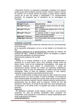 “Todo es veneno, Nada es veneno, Todo depende de la dosis“ Página 14
 Exposición Crónica: La exposición prolongada o repetida a los vapores
puede causar daño al sistema nervioso central, corazón, hígado y riñones.
El contacto con el líquido elimina las grasas y puede causar irritación
crónica de la piel con grietas y resequedad y la correspondiente
dermatitis. Se sospecha que el cloroformo es un carcinógeno en
humanos.
Estabilidad y reactividad
Estabilidad: Establo bajo condiciones ordinarias del uso y del almacenaje.
el pH disminuye
en la exposición prolongada a la luz y al aire debido a la formación de
HCl.
Productos peligrosos de la descomposición: Monóxido de carbono del
producto de mayo, bióxido de carbono, cloruro de hidrógeno y fosgeno
cuando está calentado a la descomposición.
Polimerización peligrosa: No ocurrirá.
Manejo
Guarde en un envase resistente a la luz, cerrado herméticamente y
almacene en un área fresca, seca y bien ventilada. Proteja contra los
daños físicos. Aísle de las substancias incompatibles. Use equipo de
protección especial para realizar el mantenimiento o donde las
exposiciones pueden exceder los niveles de exposición establecidos.
Lávese las manos, la cara, los antebrazos y el cuello al salir de las áreas
restringidas. Dese un baño de regadera, deseche la ropa exterior,
cámbiese la ropa vistiendo ropa limpia al terminar el día.
Evite la contaminación cruzada de las ropas de calle. Lávese las manos
antes de comer y no coma, ni beba, ni fume en el trabajo. Los envases de
este material pueden ser peligrosos cuando están vacíos ya que retienen
residuos del producto (vapores, líquido); observe todas las advertencias y
precauciones que se alistan para el producto. Umbral de olor del
cloroformo: 250 mg/m3. El umbral de olor sólo sirve como advertencia de
la exposición; si no siente el olor, no significa que usted no está siendo
expuesto.
Desechos:
En pequeñas cantidades puede dejarse evaporar en una campana
extractora. En caso de grandes cantidades, debe mezclarse con
combustible, como queroseno, e incinerarse en equipo especializado para
evitar la generación de fosgeno.
ALMACENAMIENTO:
 