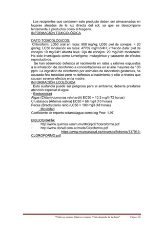 “Todo es veneno, Nada es veneno, Todo depende de la dosis“ Página 15
Los recipientes que contienen este producto deben ser almacenados en
lugares alejados de la luz directa del sol, ya que se descompone
lentamente a productos como el fosgeno.
INFORMACIÓN TOXICOLÓGICA
DATO TOXICOLÓGICOS:
Chloroform: LD50 oral en ratas: 908 mg/kg; LD50 piel de conejos: > 20
gm/kg; LC50 inhalación en ratas: 47702 mg/m3/4H; irritación data: piel de
conejos 10 mg/24H abierta leve; Ojo de conejos: 20 mg/24H moderada;
Ha sido investigado como tumorígeno, mutagénico y causante de efectos
reproductivos.
Se han observado defectos al nacimiento en ratas y ratones expuestos
a la inhalación de cloroformo a concentraciones en el aire mayores de 100
ppm. La ingestión de cloroformo por animales de laboratorio gestantes, ha
causado feto toxicidad pero no defectos al nacimiento y sólo a niveles que
causan severos efectos en la madre.
INFORMACIÓN ECOLÓGICA
Esta sustancia puede ser peligrosa para el ambiente; debería prestarse
atención especial al agua.
· Ecotoxicidad
Algas (Chlamydomonas reinhardii) EC50 = 13,3 mg/l (72 horas)
Crustáceos (Artemia salina) EC50 = 68 mg/l (10 horas)
Peces (Brachydanio rerio) LC50 = 100 mg/l (48 horas)
· Movilidad
Coeficiente de reparto octanol/agua como log Pow: 1,97
BIBLIOGRAFÍA:
· http://www.quimica.unam.mx/IMG/pdf/7cloroformo.pdf
· http://www.dorwil.com.ar/msds/Cloroformo.pdf
· https://www.murciasalud.es/recursos/ficheros/137913-
CLOROFORMO.pdf
 