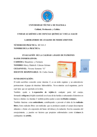 LABORATORIO DE ANALISIS DE MEDICAMENTOS
NÚMERO DE PRÁCTICA: BF.9.01-5
NOMBREDE LA PRÁCTICA:
EVALUACIÓN DE LA CALIDAD A BASES DE PATRONES
DATOS INFORMATIVOS:
CARRERA: Bioquímica y Farmacia
NOMBRE: Mercy Elizabeth Cabezas Gérman
CICLO/NIVEL: Noveno Semestre “A”
DOCENTE RESPONSABLE: Dr. Carlos García.
FUNDAMENTACIÓN:
El ácido ascórbico conocido como vitamina C, es un ácido orgánico y un antioxidante
perteneciente al grupo de vitaminas hidrosolubles. No se sintetiza en el organismo, por lo
cual tiene que ser aportada en la dieta.
También ayuda a la reparación de tejidos de cualquier parte del cuerpo,
formando colágeno (eltejido cicatricial) en el caso de las heridas o subsanando el deterioro en
huesos o dientes. La vitamina C también podría ayudar a curar resfriados comunes.
También funciona como antioxidante, contribuyendo a prevenir el daño de los radicales
libres. Estos radicales libres son moléculas que se producen cuando el cuerpo descompone
alimentos o frente a la exposición del humo del tabaco y la radiación. Son los causantes del
envejecimiento, y pueden ser factores que propicien enfermedades como el cáncer, la
cardiopatía o la artritis.
UNIVERSIDAD TÉCNICA DE MACHALA
Calidad, Pertinencia y Calidez
UNIDAD ACADÉMICA DE CIENCIAS QUÍMICAS Y DE LA SALUD
10
 