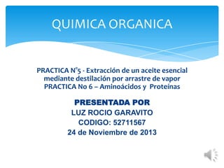 QUIMICA ORGANICA

PRACTICA N°5 - Extracción de un aceite esencial
mediante destilación por arrastre de vapor
PRACTICA No 6 – Aminoácidos y Proteínas

PRESENTADA POR
LUZ ROCIO GARAVITO
CODIGO: 52711567
24 de Noviembre de 2013

 