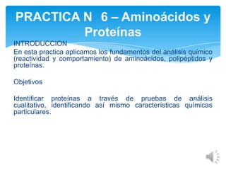 PRACTICA N 6 – Aminoácidos y
Proteínas
INTRODUCCION
En esta practica aplicamos los fundamentos del análisis químico
(reactividad y comportamiento) de aminoácidos, polipéptidos y
proteínas.
Objetivos

Identificar proteínas a través de pruebas de análisis
cualitativo, identificando así mismo características químicas
particulares.

 