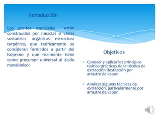 Introducción
Los aceites esenciales
están
constituidos por mezclas o varias
sustancias orgánicas estructura
terpénica, que teóricamente se
consideran formados a partir del
isopreno y que realmente tiene
como precursor universal al ácido
mevalónico:

Objetivos
Conocer y aplicar los principios
teórico-prácticos de la técnica de
extracción destilación por
arrastre de vapor.
Analizar algunas técnicas de
extracción, particularmente por
arrastre de vapor.

 