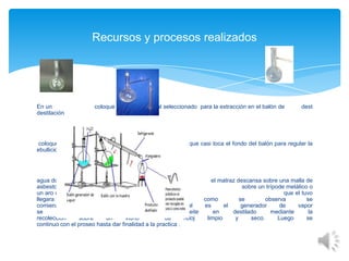 Recursos y procesos realizados

En un
destilación

coloque 120 g de material seleccionado para la extracción en el balón de

coloque 500ml de agua e instale un
ebullición del

dest

que casi toca el fondo del balón para regular la

agua donde
el matraz descansa sobre una malla de
asbestos la cual se pone
sobre un trípode metálico o
un aro con nuez, luego se verifico
que el tuvo
llegara
hacia
el
fondo
luego
como
se
observa
se
comienza
a
calentar
el
agua
la
cual
es
el
generador
de
vapor
se
verifica
que
las
gotas
de
aceite
en
destilado
mediante
la
recolección
sobre
un
vidrio
de
reloj
limpio
y
seco.
Luego
se
continuo con el proseo hasta dar finalidad a la practica .

 