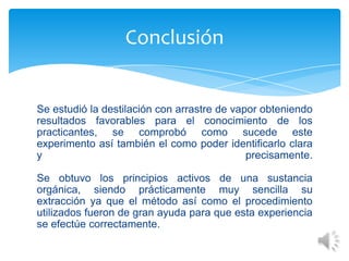 Conclusión

Se estudió la destilación con arrastre de vapor obteniendo
resultados favorables para el conocimiento de los
practicantes, se comprobó como sucede este
experimento así también el como poder identificarlo clara
y
precisamente.
Se obtuvo los principios activos de una sustancia
orgánica, siendo prácticamente muy sencilla su
extracción ya que el método así como el procedimiento
utilizados fueron de gran ayuda para que esta experiencia
se efectúe correctamente.

 