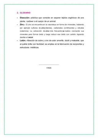 2. GLOSARIO
- Disección: práctica que consiste en separar tejidos orgánicos de una
planta, cadáver o el cuerpo de un animal.
- Zinc.- El zinc se encuentra en la naturaleza en forma de minerales, habiendo
por ejemplo sulfuros de zinc (blenda), carbonatos (smithsonita) y silicatos
(calamina). La extracción de zinc más frecuente se realiza cocinando sus
minerales para formar óxido y luego reducir ese óxido con carbón, logrando
destilar el metal.
- Latón.- Aleación de cobre y cinc de color amarillo, dúctil y maleable, que
al pulirla brilla con facilidad; se emplea en la fabricación de recipientes y
estructuras metálicas.
………………………………………….
FIRMA
 