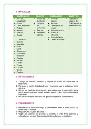 4. MATERIALES
MATERIALES EQUIPOS SUSTANCIAS MUESTRA
 Vaso de
precipitación
 Pipetas
 Tubos de ensayo
 Probeta
 Agitador
 Embudo
 Gradilla
OTROS:
 Guantes
 Mascarilla
 Gorro
 Mandil
 Cronometro
 Estuche de
Disección
 Espátula
 Mechero
 Fosforo
 Pinzas
 Cocineta
 Gradilla
 Espátula
 Aparato de
destilación
 Campana
de
Extracción
 Balanza
 Baño María
 Cocineta
 Hidróxido
alcalinos
 Amoniaco
 Ferrocianuro de
potasio
 Sufuro de amonio
 Sulfuro de
hidrógeno
 Ácido clorhídrico
 Clorato de potasio
 Destilado de
Vísceras de
Pollo (animal de
experimentación
).
5. INSTRUCCIONES
 Trabajar de manera ordenada y segura en el uso de materiales de
laboratorio.
 Mantener el mesón de trabajo limpio y disponible para la realización de la
práctica.
 Utilizar las medidas de protección adecuadas para la realización de la
práctica como guantes, mandil, cabello alzado, cofea, zapatos cerrados y
mascarilla.
 Utilizar la campana extractora de gases siempre que sea necesario.
6. PROCEDIMIENTO
1. Desinfectar el área de trabajo y previamente tener a mano todos los
materiales a utilizarse.
2. Preparar una solución de cobre.
3. Coger las vísceras de pescado y picarlas lo más finas posibles y
colocarlas en un vaso de precipitación para elaborar su destilado.
 