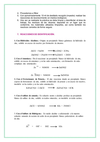 4. Procedemos a filtrar
5. Con aproximadamente 10 ml de destilado recogido (muestra) realizar las
reacciones de reconocimiento en medios biológicos.
6. Una vez ya realizada la práctica se debe limpiar y desinfectar el área de
trabajo, los residuos de las vísceras depositar en un lugar que no
contamine, los materiales utilizados limpiarlos, así como también los
reactivos cerrarlos de forma segura.
7. REACCIONES DE IDENTIFICACIÓN.
1. Con Hidróxidos Alcalinos.- Origina un precipitado blanco gelatinoso de hidróxido de
zinc, soluble en exceso de reactivo por formación de zincatos.
ZnCl2 + NaOH Zn (OH)2 + 2ClNa
Zn(OH)2 + 2NaOH Na2ZnO2 + 2H2O
2. Con el Amoniaco.- Da al reaccionar un precipitado blanco de hidróxido de zinc,
soluble en exceso de amoniaco y en las sales amoniacales, con formación de sales
complejas zinc amoniacales
Zn + NH4OH Zn(OH)2
Zn (OH)2 + NH4OH Zn(NH3)6
3. Con el Ferrocianuro de Potasio.- El zinc reacciona dando un precipitado blanco
coposo de ferrocianuro de zinc, soluble en hidróxido de potasio y en exceso de reactivo,
insoluble en los ácidos y en las sales amoniacales
K4Fe(CN)6 + 2 ZnCl2 Zn2Fe(CN)6 + 4ClK
4. Con el sulfuro de amonio.- En solución neutra o alcalina produce un precipitado
blanco de sulfuro de zinc, soluble en ácidos minerales, en insoluble en ácido acético.
ZnCl2 + S(NH4)2 SZn + 2NH4Cl
5. Con el Sulfuro de Hidrógeno.- En medio alcalino o adicionando a la muestra
solución saturada de acetato de sodio da un precipitado blanco pulverulento de sulfuro
de zinc.
Zn + OH + SH2 SZn
++
++
++ _
 