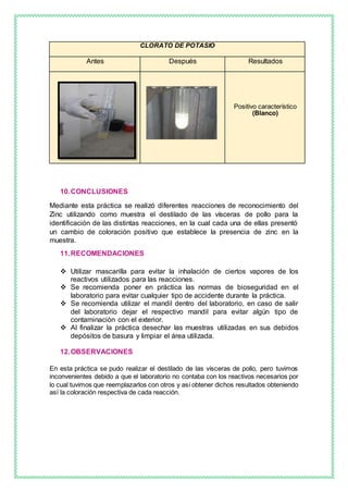 10.CONCLUSIONES
Mediante esta práctica se realizó diferentes reacciones de reconocimiento del
Zinc utilizando como muestra el destilado de las vísceras de pollo para la
identificación de las distintas reacciones, en la cual cada una de ellas presentó
un cambio de coloración positivo que establece la presencia de zinc en la
muestra.
11.RECOMENDACIONES
 Utilizar mascarilla para evitar la inhalación de ciertos vapores de los
reactivos utilizados para las reacciones.
 Se recomienda poner en práctica las normas de bioseguridad en el
laboratorio para evitar cualquier tipo de accidente durante la práctica.
 Se recomienda utilizar el mandil dentro del laboratorio, en caso de salir
del laboratorio dejar el respectivo mandil para evitar algún tipo de
contaminación con el exterior.
 Al finalizar la práctica desechar las muestras utilizadas en sus debidos
depósitos de basura y limpiar el área utilizada.
12.OBSERVACIONES
En esta práctica se pudo realizar el destilado de las vísceras de pollo, pero tuvimos
inconvenientes debido a que el laboratorio no contaba con los reactivos necesarios por
lo cual tuvimos que reemplazarlos con otros y así obtener dichos resultados obteniendo
así la coloración respectiva de cada reacción.
CLORATO DE POTASIO
Antes Después Resultados
Positivo característico
(Blanco)
 