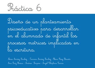 Práctica 6 
Diseño de un planteamiento 
psicoeducativo para desarrollar 
en el alumnado de infantil los 
procesos motrices implicados en 
la escritura. 
Nerea Arráez Sánchez · Tamara Arráez Sánchez · Elena Reig Beneito 
Ana Sanz Biosca · Andrea Sempere · Àngel Vilaplana Camús 
 