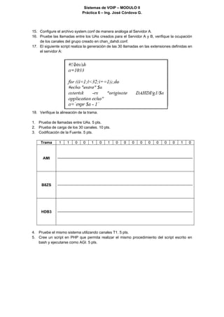 Sistemas de VOIP – MODULO II
                              Práctica 6 – Ing. José Córdova G.

 

15. Configure el archivo system.conf de manera análoga al Servidor A.
16. Pruebe las llamadas entre los UAs creados para el Servidor A y B, verifique la ocupación
    de los canales del grupo creado en chan_dahdi.conf.
17. El siguiente script realiza la generación de las 30 llamadas en las extensiones definidas en
    el servidor A:




18. Verifique la alineación de la trama.

1. Prueba de llamadas entre UAs. 5 pts.
2. Prueba de carga de los 30 canales. 10 pts.
3. Codificación de la Fuente. 5 pts.

     Trama      1    1    0    0    1      0   1   0   0    0   0    0    0    0    0    1    0



      AMI




     B8ZS




     HDB3




4. Pruebe el mismo sistema utilizando canales T1. 5 pts.
5. Cree un script en PHP que permita realizar el mismo procedimiento del script escrito en
   bash y ejecutarse como AGI. 5 pts.
 