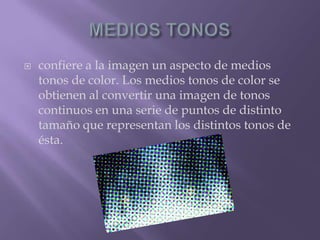 MEDIOS TONOSconfiere a la imagen un aspecto de medios tonos de color. Los medios tonos de color se obtienen al convertir una imagen de tonos continuos en una serie de puntos de distinto tamaño que representan los distintos tonos de ésta. 