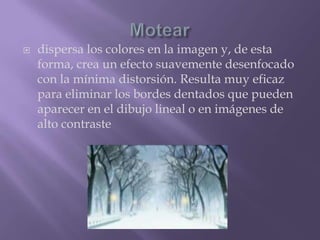 Moteardispersa los colores en la imagen y, de esta forma, crea un efecto suavemente desenfocado con la mínima distorsión. Resulta muy eficaz para eliminar los bordes dentados que pueden aparecer en el dibujo lineal o en imágenes de alto contraste