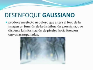 DESENFOQUE GAUSSIANOproduce un efecto nebuloso que altera el foco de la imagen en función de la distribución gaussiana, que dispersa la información de píxeles hacia fuera en curvas acampanadas.