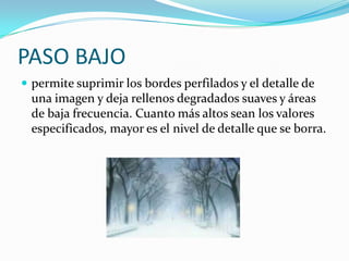 PASO BAJOpermite suprimir los bordes perfilados y el detalle de una imagen y deja rellenos degradados suaves y áreas de baja frecuencia. Cuanto más altos sean los valores especificados, mayor es el nivel de detalle que se borra.