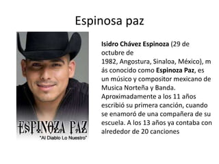 Espinosa paz Isidro Chávez Espinoza (29 de octubre de 1982, Angostura, Sinaloa, México), más conocido como Espinoza Paz, es un músico y compositor mexicano de Musica Norteña y Banda. Aproximadamente a los 11 años escribió su primera canción, cuando se enamoró de una compañera de su escuela. A los 13 años ya contaba con alrededor de 20 canciones