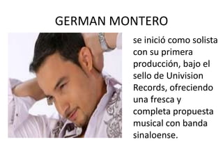 GERMAN MONTEROse inició como solista con su primera producción, bajo el sello de Univision Records, ofreciendo una fresca y completa propuesta musical con banda sinaloense.