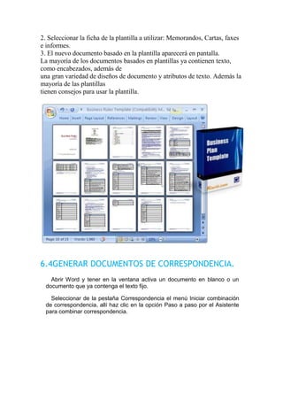 2. Seleccionar la ficha de la plantilla a utilizar: Memorandos, Cartas, faxes
e informes.
3. El nuevo documento basado en la plantilla aparecerá en pantalla.
La mayoría de los documentos basados en plantillas ya contienen texto,
como encabezados, además de
una gran variedad de diseños de documento y atributos de texto. Además la
mayoría de las plantillas
tienen consejos para usar la plantilla.




6.4GENERAR DOCUMENTOS DE CORRESPONDENCIA.
    Abrir Word y tener en la ventana activa un documento en blanco o un
  documento que ya contenga el texto fijo.

    Seleccionar de la pestaña Correspondencia el menú Iniciar combinación
  de correspondencia, allí haz clic en la opción Paso a paso por el Asistente
  para combinar correspondencia.
 