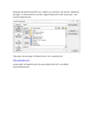 Después de oprimir el botón nos saldrá una ventana de donde debemos
escoger un documento o ya sea alguna dirección web para que sea
nuestro hipervínculo




Des pues de escoger el hipervínculo nos quedará así:

http://google.com

y para abrir el hipervínculo hay que darle click+crtl y se abrirá
automáticamente
 