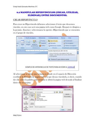 Cindy Paola Gonzalez Martinez 2°C


    6.2 MANIPULAR HIPERVINCULOS (CREAR, UTILIZAR,
             ELIMINAR) ENTRE DOCUMENTOS.
CREAR HIPERVINCULO

Para crear un Hipervínculo debemos seleccionar el texto que deseemos
vincular, en este caso será una página web como Google. Después te dirigirás a
la pestaña –Insertar y seleccionaras la opción –Hipervínculo que se encuentra
en el grupo de vínculos.




Al seleccionar se abrirá una ventana en donde en el espacio de Dirección
escribirás la dirección de pagina web a la que deseas vincularla, es decir, cuando
des clic sobre la palabra seleccionada se abrirá la pagina web deseada al finalizar
darás clic en aceptar.




PRACTICA 6
 
