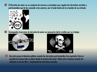 El Derecho de autor es un conjunto de normas y principios que regulan los derechos morales y
patrimoniales que la ley concede a los autores, por el solo hecho de la creación de su articulo




Conseguido el permiso de derecho de autor es necesario darle crédito por su trabajo




Una obra pasa al dominio público cuando los derechos patrimoniales han expirado. Esto es
cuando ha trascurrido un plazo desde la muerte del autor. Dicha obra entonces puede ser
utilizada en forma libre, respetando los derechos morales.
 