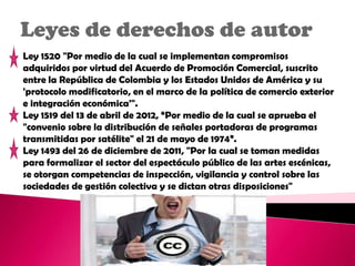 Leyes de derechos de autor
Ley 1520 "Por medio de la cual se implementan compromisos
adquiridos por virtud del Acuerdo de Promoción Comercial, suscrito
entre la República de Colombia y los Estados Unidos de América y su
'protocolo modificatorio, en el marco de la política de comercio exterior
e integración económica'".
Ley 1519 del 13 de abril de 2012, “Por medio de la cual se aprueba el
"convenio sobre la distribución de señales portadoras de programas
transmitidas por satélite" el 21 de mayo de 1974”.
Ley 1493 del 26 de diciembre de 2011, "Por la cual se toman medidas
para formalizar el sector del espectáculo público de las artes escénicas,
se otorgan competencias de inspección, vigilancia y control sobre las
sociedades de gestión colectiva y se dictan otras disposiciones"
 