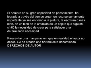 El hombre en su gran capacidad de pensamiento, ha
logrado a través del tiempo crear, un recurso sumamente
importante ya sea en torno a la pintura, la escritura o mas
bien, en un bien en la creación de un objeto que alguien
sintió la necesidad de crear para satisfacer una
determinada necesidad.

Para evitar una manipulación, que en realidad el autor no
desee. Se ha creado una herramienta denominada
DERECHOS DE AUTOR
 