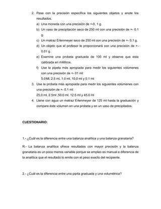2. Pese con la precisión específica los siguientes objetos y anote los
          resultados.
          a) Una moneda con una precisión de +-0. 1 g.
          b) Un vaso de precipitación seco de 250 ml con una precisión de +- 0.1
             g.
          c) Un matraz Erlenmeyer seco de 250 ml con una precisión de +- 0.1 g.
          d) Un objeto que el profesor le proporcionará con una precisión de +-
             0.01 g.
          e) Examine una probeta graduada de 100 ml y observe que esta
             calibrada en mililitros.
          f) Use la pipeta más apropiada para medir los siguientes volúmenes
             con una precisión de +- 01 ml:
             5.0 Ml, 2.5 ml, 1.0 ml, 10.0 ml y 0.1 ml
      3. Use la probeta más apropiada para medir los siguientes volúmenes con
          una precisión de +- 0.1 ml:
          25,0 ml, 2.5ml ,50.0 ml, 12.5 ml y 45.0 ml
      4. Llene con agua un matraz Erlenmeyer de 125 ml hasta la graduación y
          compare éste volumen en una probeta y en un vaso de precipitados.




CUESTIONARIO:




1.- ¿Cuál es la diferencia entre una balanza analítica y una balanza granataria?

R.- La balanza analítica ofrece resultados con mayor precisión y la balanza
granataria es un poco menos variable porque se empleo es manual a diferencia de
la analítica que el resultado lo emite con el peso exacto del recipiente.




2.- ¿Cuál es la diferencia entre una pipita graduada y una volumétrica?
 