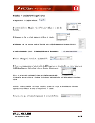 Practica 6: Encadenar Interpolaciones

1 Importamos un Clip de Película.



2 También podemos dibujarlo y convertir nuestro dibujo en un Clip de
Película.



3 Situamos el Clip en el lado izquierdo del área de trabajo.



4 Hacemos clic con el botón derecho sobre el único fotograma existente en este momento.



5 Seleccionamos la opción Crear Interpolación de Movimiento.



6 Vamos al fotograma número 20 y pulsamos F6.



7 Observaremos que se crea la Animación de 20 fotogramas de duración. En ese mismo fotograma
(el 20) desplazamos el símbolo al extremo derecho del escenario.



Ahora ya tenemos la interpolación base, en ella hemos marcado
únicamente la posición inicial y final del movimiento. Si lo dejáramos así, el clip seguiría una línea
recta.



Vamos a hacer que llegue a su origen haciendo zig-zag con un par de acciones muy sencillas,
aprovechando el hecho de tener la interpolación ya creada.



Comprobemos que la línea de tiempos está de la siguiente forma:




SAUL MERARI
  SALINAS MARTINEZ                                                                               3 AM
 