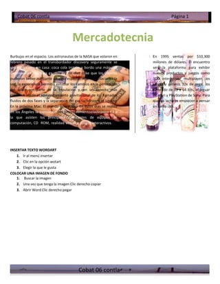 Cobat 06 contla                                                               Página 1



                                       Mercadotecnia
Burbujas en el espacio. Los astronautas de la NASA que volaron en      En 1995 ventas por $10,300
febrero pasado en el transbordador discovery seguramente se            millones de dólares. El encuentro
sintieron como en casa: coca cola instalo a bordo una máquina          será la plataforma para exhibir
expendedora de esta gaseosa y de diet coke que los viajeros            nuevos productos y juegos como
pudieron beber mediante un vaso especial. Aparte de saciarles la       3DO interactive multiplayer, los
sed, la experiencia permitió estudiar los cambios en la percepción     satum y génesis 32x de sega, los
del sabor por parte de la tripulación y, en un aspecto más             nintendo de 32 a 64 bits, el jaguar
científico medir el comportamiento gravitacional de los llamados       de atari y PlayStation de Sony. Para
fluidos de dos fases y la separación del gas carbónico y el líquido.   que los lectores empiecen a pensar
En la próxima Mac. El mundo interactivo. En estos días se realiza      en santa clos.
en los Ángeles la exposición del entretenimientoelectrónico E3 a
la que asisten los principales fabricantes de equipos de
computación, CD ROM, realidad virtual y juegos interactivos. Se
calcula que este mercado tendrá




INSERTAR TEXTO WORDART
   1. Ir al menú insertar
   2. Clic en la opción wotart
   3. Elegir la que le gusta
COLOCAR UNA IMAGEN DE FONDO
   1. Buscar la imagen
   2. Una vez que tenga la imagen Clic derecho copiar
   3. Abrir Word Clic derecho pegar




                                           Cobat 06 contla
 