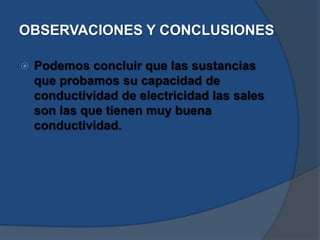 OBSERVACIONES Y CONCLUSIONES
 Podemos concluir que las sustancias
que probamos su capacidad de
conductividad de electricidad las sales
son las que tienen muy buena
conductividad.
 