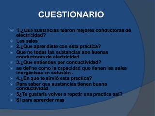 CUESTIONARIO
 1.¿Que sustancias fueron mejores conductoras de
electricidad?
 Las sales
 2.¿Que aprendiste con esta practica?
 Que no todas las sustancias son buenas
conductoras de electricidad
 3.¿Que entiendes por conductividad?
 se define como la capacidad que tienen las sales
inorgánicas en solución .
 4.¿En que te sirvió esta practica?
 Para saber que sustancias tienen buena
conductividad
 5¿Te gustaría volver a repetir una practica así?
 Si para aprender mas
 