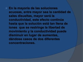  En la mayoría de las soluciones
acuosas, entre mayor sea la cantidad de
sales disueltas, mayor será la
conductividad, este efecto continúa
hasta que la solución está tan llena de
iones que se restringe la libertad de
movimiento y la conductividad puede
disminuir en lugar de aumentas,
dándose casos de dos diferentes
concentraciones.
 