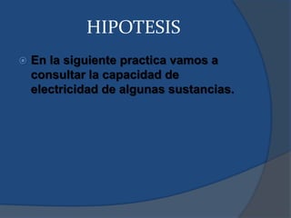 HIPOTESIS
 En la siguiente practica vamos a
consultar la capacidad de
electricidad de algunas sustancias.
 
