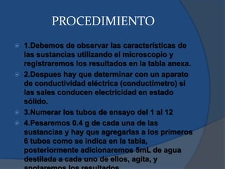 PROCEDIMIENTO
 1.Debemos de observar las características de
las sustancias utilizando el microscopio y
registraremos los resultados en la tabla anexa.
 2.Despues hay que determinar con un aparato
de conductividad eléctrica (conductímetro) si
las sales conducen electricidad en estado
sólido.
 3.Numerar los tubos de ensayo del 1 al 12
 4.Pesaremos 0.4 g de cada una de las
sustancias y hay que agregarlas a los primeros
6 tubos como se indica en la tabla,
posteriormente adicionaremos 5mL de agua
destilada a cada uno de ellos, agita, y
 