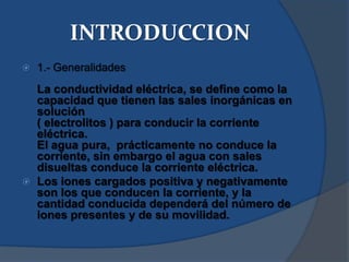 INTRODUCCION
   1.- Generalidades
    La conductividad eléctrica, se define como la
    capacidad que tienen las sales inorgánicas en
    solución
    ( electrolitos ) para conducir la corriente
    eléctrica.
    El agua pura, prácticamente no conduce la
    corriente, sin embargo el agua con sales
    disueltas conduce la corriente eléctrica.
   Los iones cargados positiva y negativamente
    son los que conducen la corriente, y la
    cantidad conducida dependerá del número de
    iones presentes y de su movilidad.
 