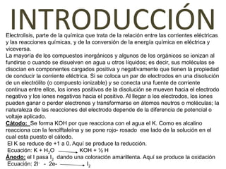 INTRODUCCIÓN
Electrolisis, parte de la química que trata de la relación entre las corrientes eléctricas
y las reacciones químicas, y de la conversión de la energía química en eléctrica y
viceversa.
La mayoría de los compuestos inorgánicos y algunos de los orgánicos se ionizan al
fundirse o cuando se disuelven en agua u otros líquidos; es decir, sus moléculas se
disocian en componentes cargados positiva y negativamente que tienen la propiedad
de conducir la corriente eléctrica. Si se coloca un par de electrodos en una disolución
de un electrólito (o compuesto ionizable) y se conecta una fuente de corriente
continua entre ellos, los iones positivos de la disolución se mueven hacia el electrodo
negativo y los iones negativos hacia el positivo. Al llegar a los electrodos, los iones
pueden ganar o perder electrones y transformarse en átomos neutros o moléculas; la
naturaleza de las reacciones del electrodo depende de la diferencia de potencial o
voltaje aplicado.
Cátodo: Se forma KOH por que reacciona con el agua el K. Como es alcalino
reacciona con la fenolftaleína y se pone rojo- rosado ese lado de la solución en el
cual esta puesto el cátodo.
 El K se reduce de +1 a 0. Aquí se produce la reducción.
 Ecuación: K + H2O              KOH + ½ H
Ánodo: el I pasa I2 dando una coloración amarillenta. Aquí se produce la oxidación
 Ecuación: 2I- - 2e-              I2
 