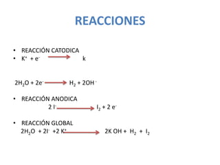 REACCIONES

• REACCIÓN CATODICA
• K+ + e-           k


2H2O + 2e-      H2 + 2OH -

• REACCIÓN ANODICA
          2 I-           I2 + 2 e-

• REACCIÓN GLOBAL
  2H2O + 2I- +2 K+           2K OH + H2 + I2
 