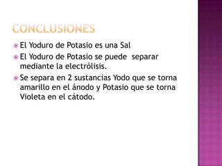  El Yoduro de Potasio es una Sal
 El Yoduro de Potasio se puede separar
mediante la electrólisis.
 Se separa en 2 sustancias Yodo que se torna
amarillo en el ánodo y Potasio que se torna
Violeta en el cátodo.
 