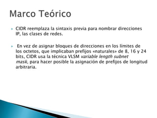  CIDR reemplaza la sintaxis previa para nombrar direcciones
IP, las clases de redes.
 En vez de asignar bloques de direcciones en los límites de
los octetos, que implicaban prefijos «naturales» de 8, 16 y 24
bits, CIDR usa la técnica VLSM variable length subnet
mask, para hacer posible la asignación de prefijos de longitud
arbitraria.
 