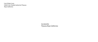 Luis Felipe Luna
Calle:9 sur Ciudad industrial Tijuana
Baja California

Lic.Janette
Tijuana Baja California

 