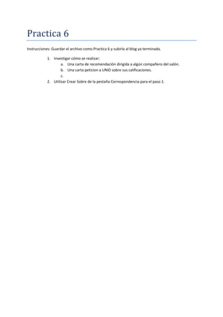 Practica 6
Instrucciones: Guardar el archivo como Practica 6 y subirla al blog ya terminada.
1. Investigar cómo se realizar:
a. Una carta de recomendación dirigida a algún compañero del salón.
b. Una carta peticion a UNID sobre sus calificaciones.
c.
2. Utilizar Crear Sobre de la pestaña Correspondencia para el paso 1.