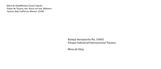 Mesa de OtayMariana Cossío Fajardo
Playas de Tijuana, ave. Rocío con esq. Meteoro
Tijuana, Baja California, Mexico. 22100

Rampa Aeropuerto No. 16002
Parque Industrial Internacional Tijuana.
Mesa de Otay

 