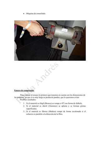

Máquina de esmerilado.

Ensayo de compresión:
Para realizar el ensayo lo primero que tenemos en cuenta son las dimensiones de
las probetas, ya que si es muy larga se producirá pandeo, que lo queremos evitar.
Posibles resultados:
1. Si el material es frágil (Bronce) se rompe a 45º con forma de diábolo.
2. Si el material es dúctil (Aluminio) se aplasta y se forman grietas
superficiales.
3. Si el material es fibroso (Madera) rompe de forma escalonada si el
esfuerzo es paralelo a la dirección de la fibra.

 