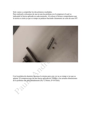 Solo vamos a comprobar los dos primeros resultados.
Para realizarlo colocamos de una en una las probetas en el compresor el cual va
indicando la fuerza aplicada en cada momento. Al colocar el bronce comprobamos que
la teoría es cierta ya que se rompe en pedazos haciendo claramente un corte de unos 45º.

Con la probeta de aluminio hacemos lo mismo pero esta vez no se rompe si no que se
aplasta. El compresor nos da una fuerza aplicada de 2500Kp y las actuales dimensiones
de la probetas son aproximadamente (H0=2.56mm, d=8.87mm).

 