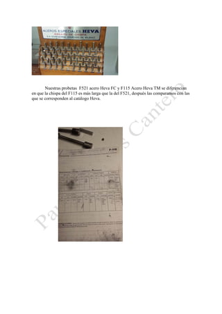 Nuestras probetas F521 acero Heva FC y F115 Acero Heva TM se diferencian
en que la chispa del F115 es más larga que la del F521, después las comparamos con las
que se corresponden al catálogo Heva.

 

 

 

 