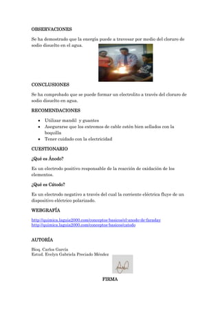 OBSERVACIONES
Se ha demostrado que la energía puede a travesar por medio del cloruro de
sodio disuelto en el agua.

CONCLUSIONES
Se ha comprobado que se puede formar un electrolito a través del cloruro de
sodio disuelto en agua.
RECOMENDACIONES
Utilizar mandil y guantes
Asegurarse que los extremos de cable estén bien sellados con la
boquilla
Tener cuidado con la electricidad
CUESTIONARIO
¿Qué es Ánodo?
Es un electrodo positivo responsable de la reacción de oxidación de los
elementos.
¿Qué es Cátodo?
Es un electrodo negativo a través del cual la corriente eléctrica fluye de un
dispositivo eléctrico polarizado.
WEBGRAFÍA
http://quimica.laguia2000.com/conceptos-basicos/el-anodo-de-faraday
http://quimica.laguia2000.com/conceptos-basicos/catodo

AUTORÍA
Bioq. Carlos García
Estud. Evelyn Gabriela Preciado Méndez

FIRMA

 